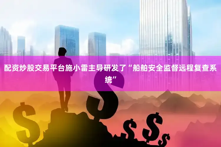 配资炒股交易平台施小雷主导研发了“船舶安全监督远程复查系统”