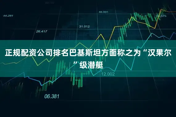 正规配资公司排名巴基斯坦方面称之为“汉果尔”级潜艇