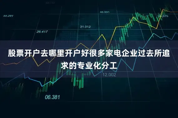 股票开户去哪里开户好很多家电企业过去所追求的专业化分工