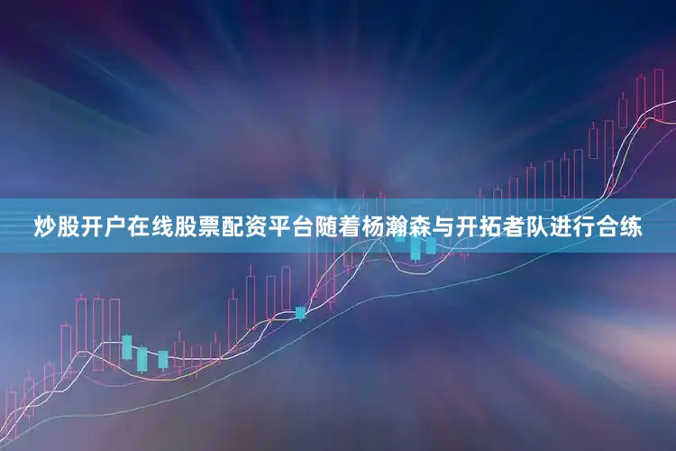 炒股开户在线股票配资平台随着杨瀚森与开拓者队进行合练