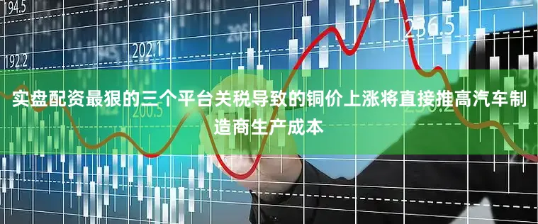 实盘配资最狠的三个平台关税导致的铜价上涨将直接推高汽车制造商生产成本